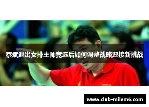 蔡斌退出女排主帅竞选后如何调整战略迎接新挑战