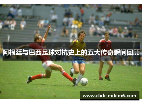 阿根廷与巴西足球对抗史上的五大传奇瞬间回顾