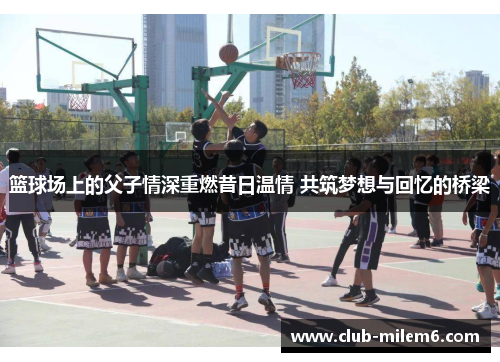 篮球场上的父子情深重燃昔日温情 共筑梦想与回忆的桥梁