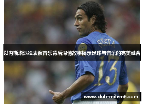 以内斯塔退役表演音乐背后深情故事揭示足球与音乐的完美融合