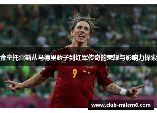 金童托雷斯从马德里骄子到红军传奇的荣耀与影响力探索