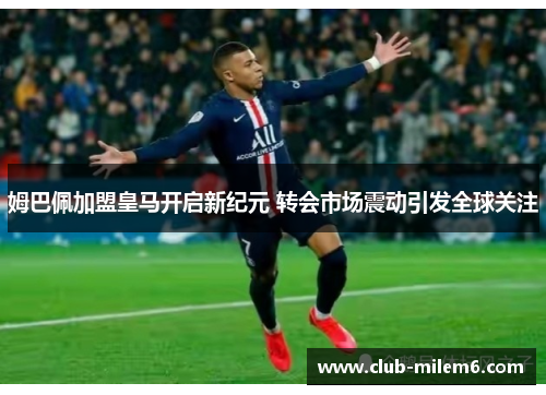 姆巴佩加盟皇马开启新纪元 转会市场震动引发全球关注